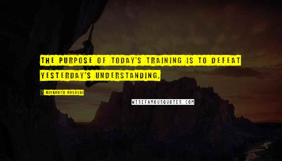 Miyamoto Musashi Quotes: The purpose of today's training is to defeat yesterday's understanding.