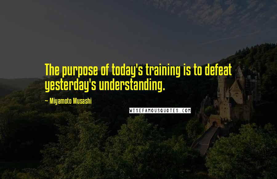 Miyamoto Musashi Quotes: The purpose of today's training is to defeat yesterday's understanding.