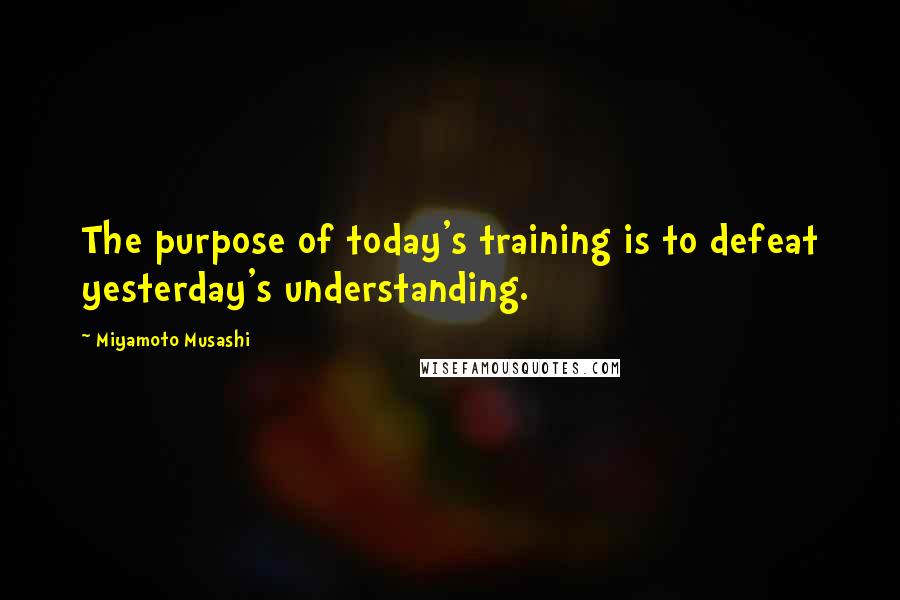 Miyamoto Musashi Quotes: The purpose of today's training is to defeat yesterday's understanding.