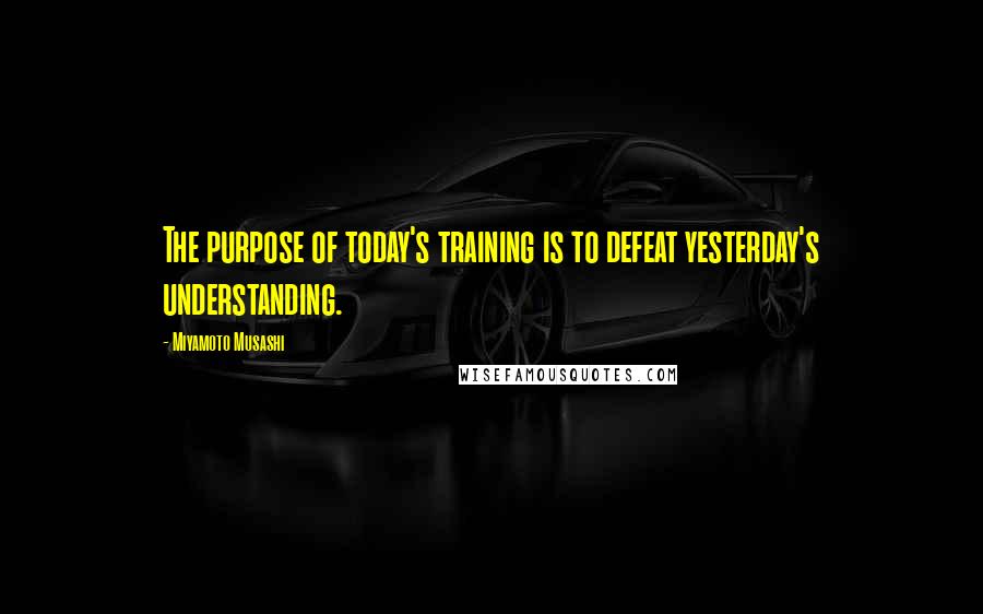 Miyamoto Musashi Quotes: The purpose of today's training is to defeat yesterday's understanding.