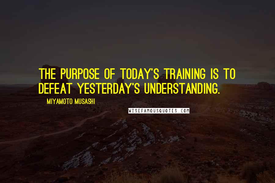 Miyamoto Musashi Quotes: The purpose of today's training is to defeat yesterday's understanding.