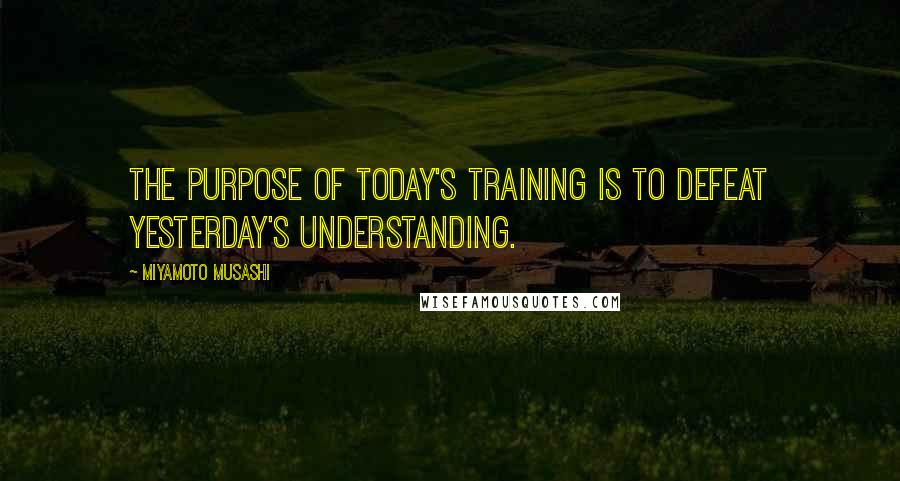 Miyamoto Musashi Quotes: The purpose of today's training is to defeat yesterday's understanding.