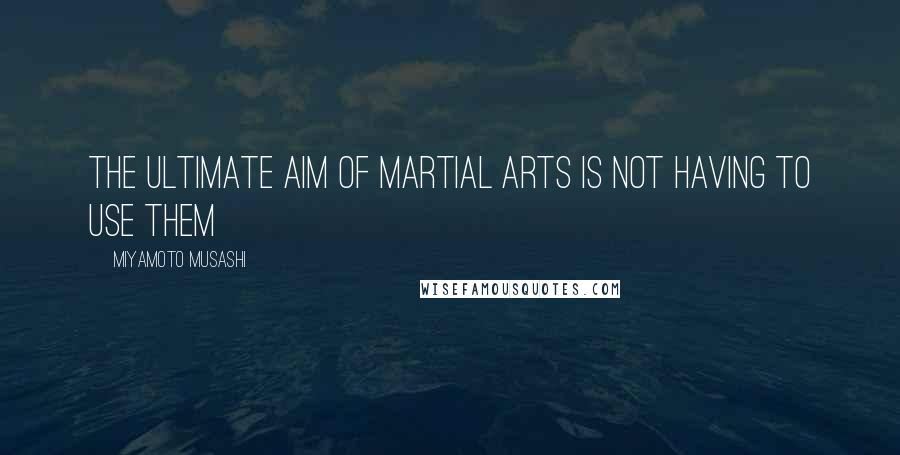 Miyamoto Musashi Quotes: The ultimate aim of martial arts is not having to use them