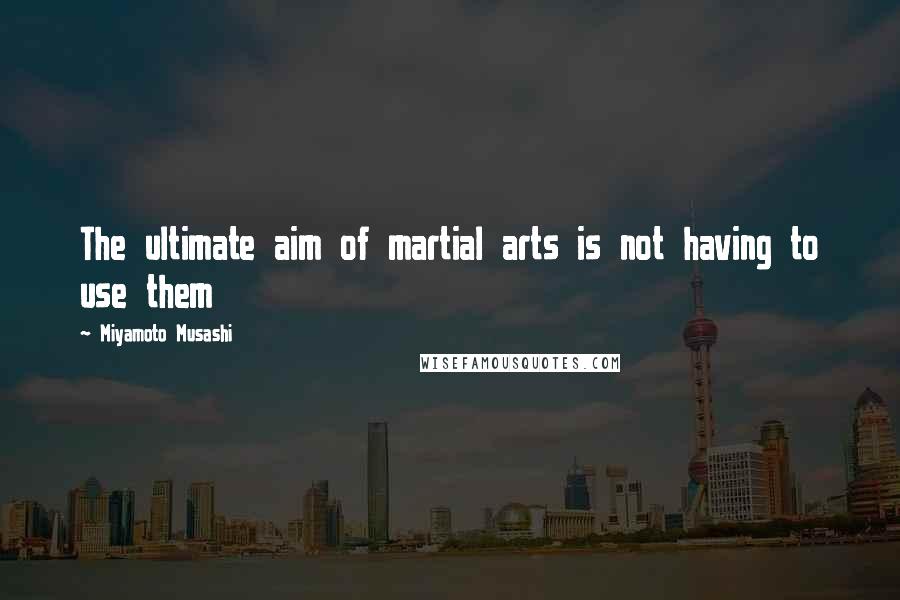 Miyamoto Musashi Quotes: The ultimate aim of martial arts is not having to use them