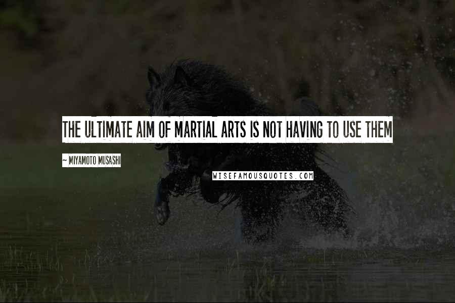 Miyamoto Musashi Quotes: The ultimate aim of martial arts is not having to use them