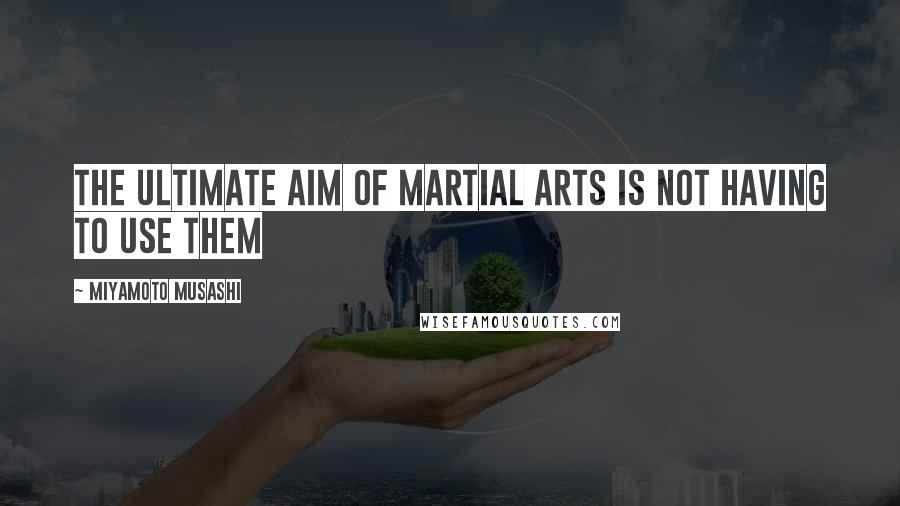 Miyamoto Musashi Quotes: The ultimate aim of martial arts is not having to use them