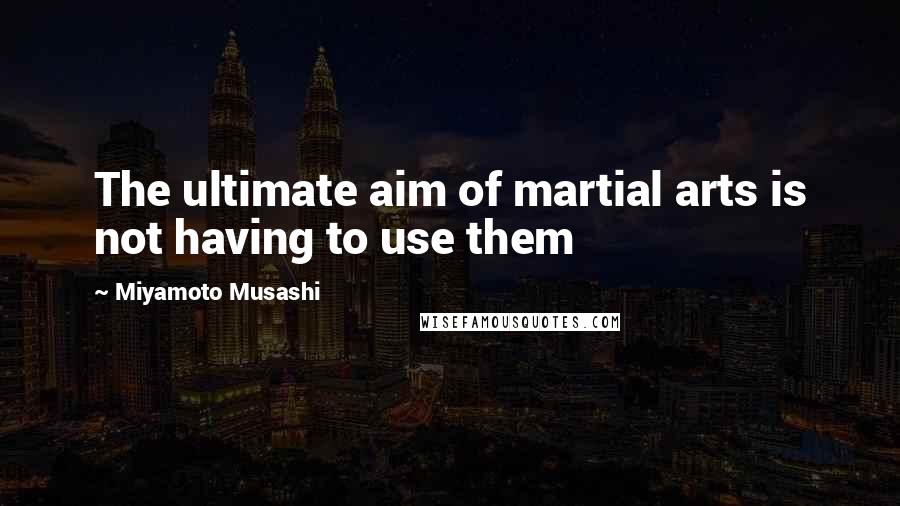 Miyamoto Musashi Quotes: The ultimate aim of martial arts is not having to use them