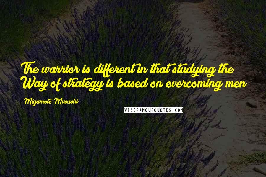 Miyamoto Musashi Quotes: The warrior is different in that studying the Way of strategy is based on overcoming men