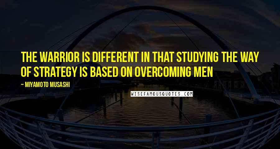 Miyamoto Musashi Quotes: The warrior is different in that studying the Way of strategy is based on overcoming men