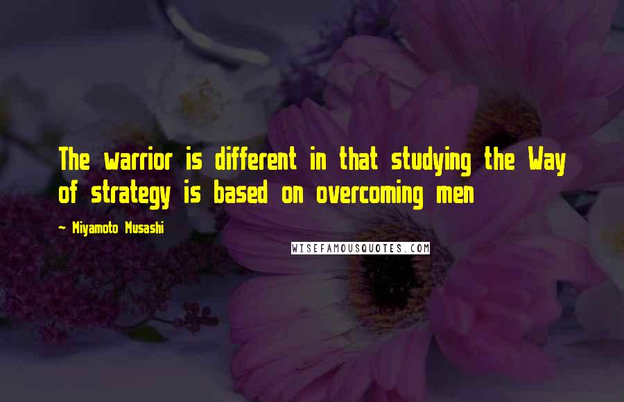 Miyamoto Musashi Quotes: The warrior is different in that studying the Way of strategy is based on overcoming men