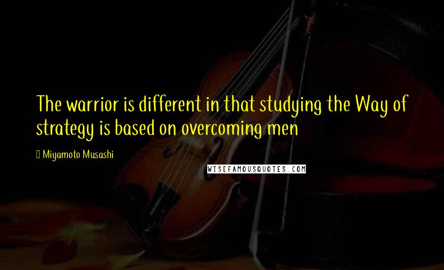 Miyamoto Musashi Quotes: The warrior is different in that studying the Way of strategy is based on overcoming men