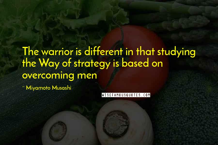 Miyamoto Musashi Quotes: The warrior is different in that studying the Way of strategy is based on overcoming men