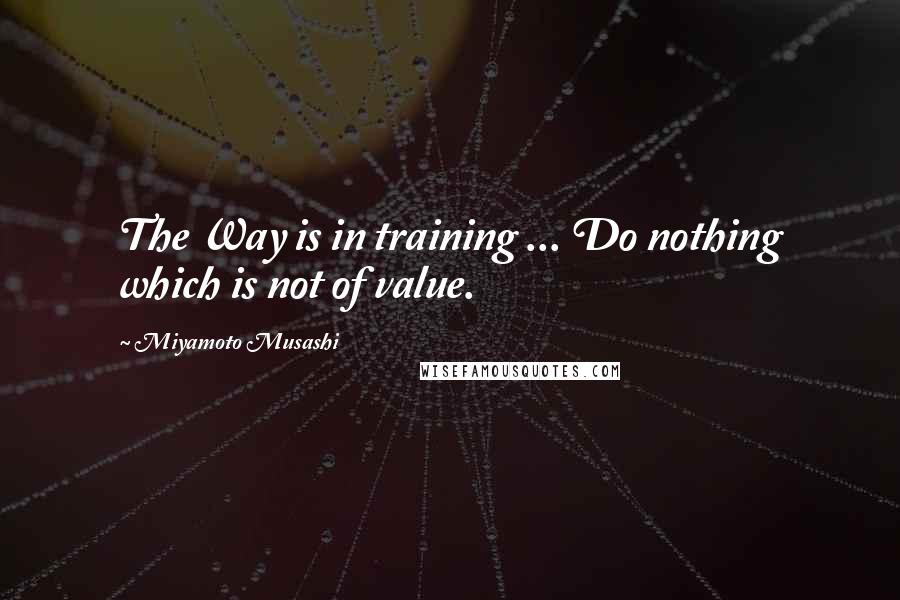 Miyamoto Musashi Quotes: The Way is in training ... Do nothing which is not of value.