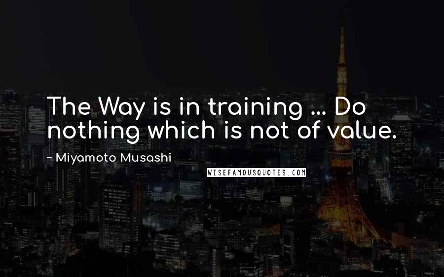 Miyamoto Musashi Quotes: The Way is in training ... Do nothing which is not of value.