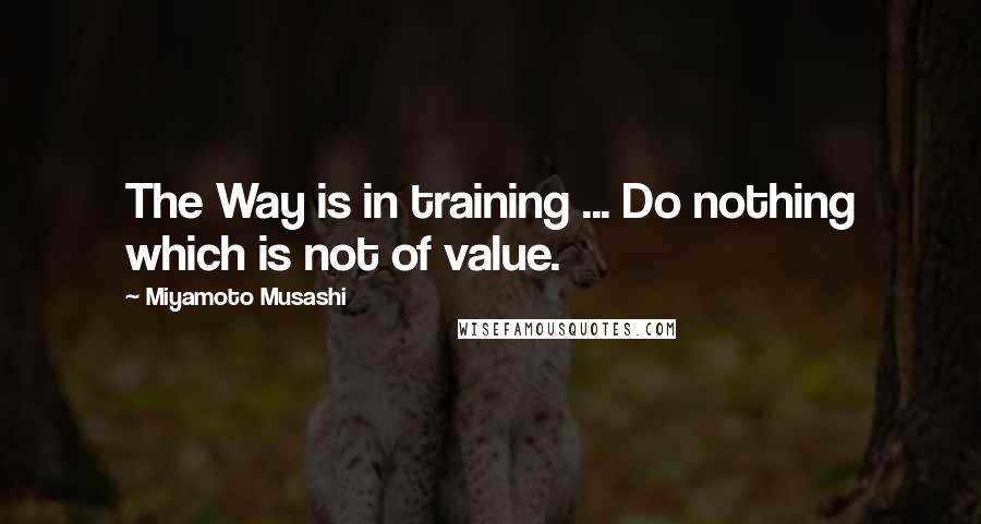 Miyamoto Musashi Quotes: The Way is in training ... Do nothing which is not of value.