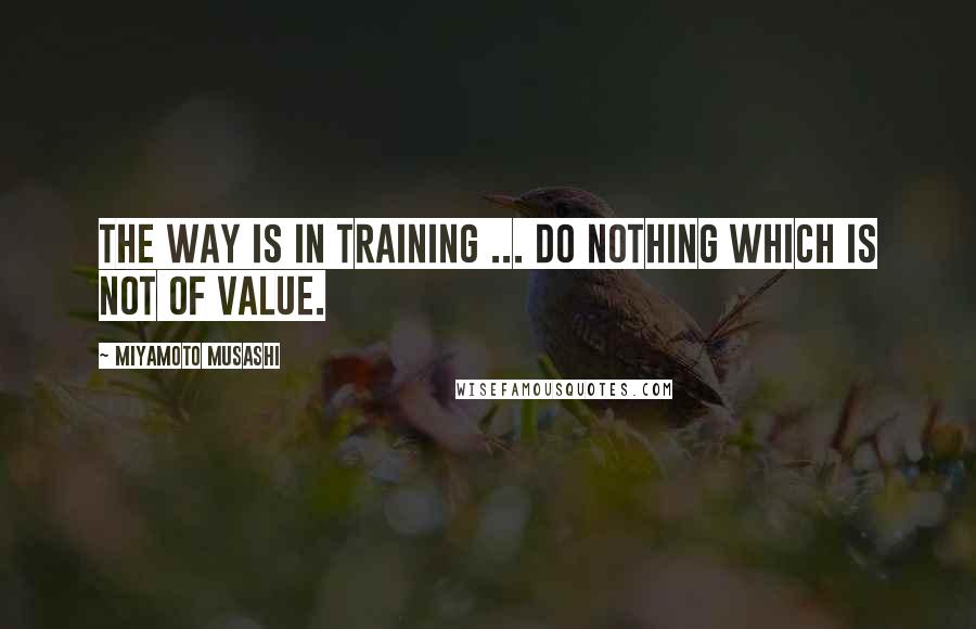 Miyamoto Musashi Quotes: The Way is in training ... Do nothing which is not of value.