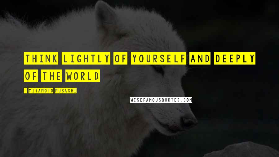 Miyamoto Musashi Quotes: Think lightly of yourself and deeply of the world