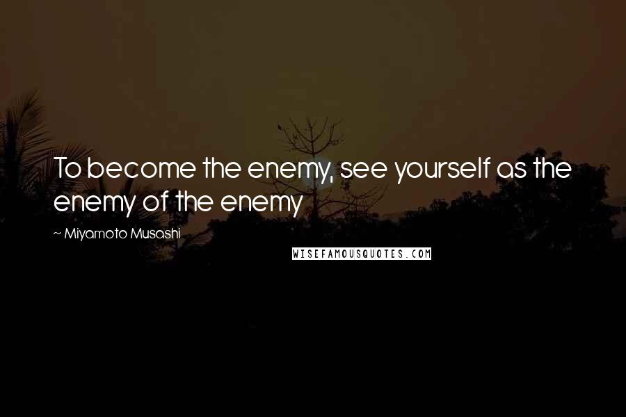 Miyamoto Musashi Quotes: To become the enemy, see yourself as the enemy of the enemy