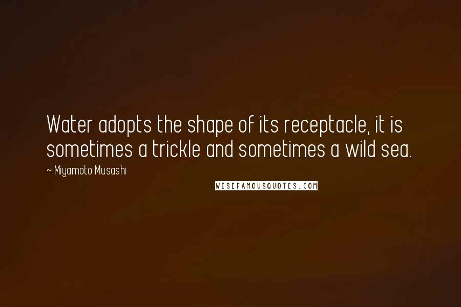 Miyamoto Musashi Quotes: Water adopts the shape of its receptacle, it is sometimes a trickle and sometimes a wild sea.