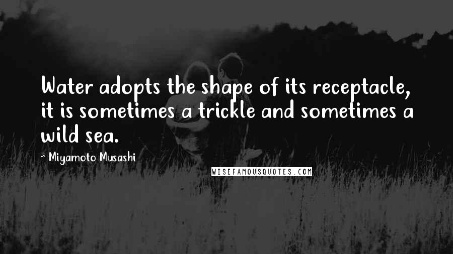 Miyamoto Musashi Quotes: Water adopts the shape of its receptacle, it is sometimes a trickle and sometimes a wild sea.