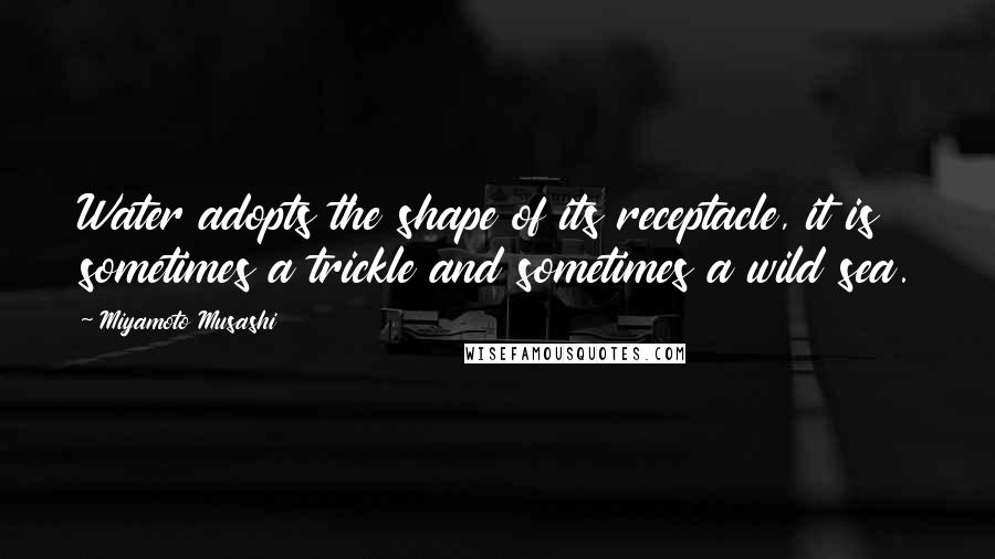 Miyamoto Musashi Quotes: Water adopts the shape of its receptacle, it is sometimes a trickle and sometimes a wild sea.