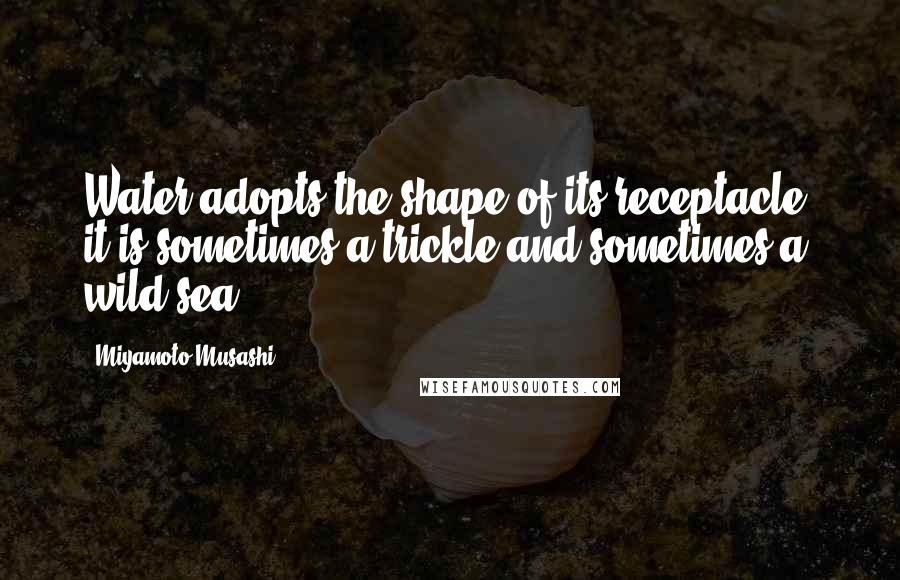 Miyamoto Musashi Quotes: Water adopts the shape of its receptacle, it is sometimes a trickle and sometimes a wild sea.