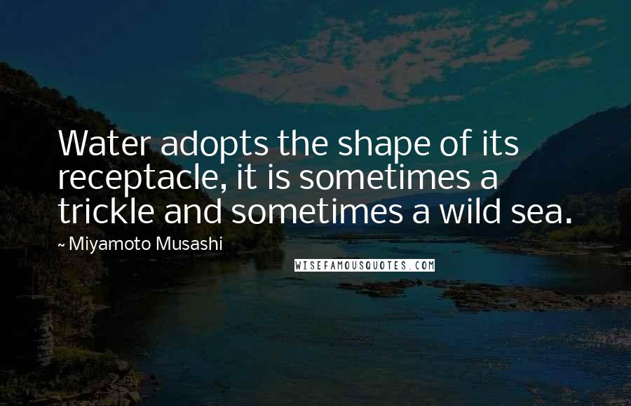Miyamoto Musashi Quotes: Water adopts the shape of its receptacle, it is sometimes a trickle and sometimes a wild sea.