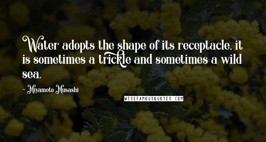Miyamoto Musashi Quotes: Water adopts the shape of its receptacle, it is sometimes a trickle and sometimes a wild sea.