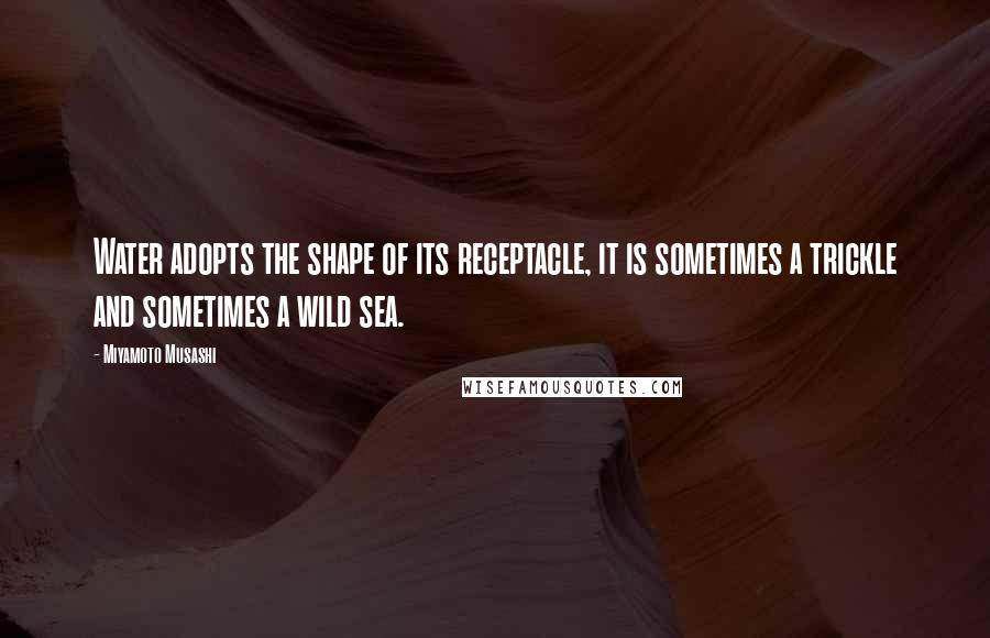 Miyamoto Musashi Quotes: Water adopts the shape of its receptacle, it is sometimes a trickle and sometimes a wild sea.