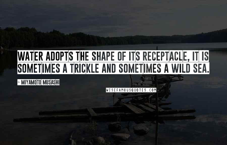Miyamoto Musashi Quotes: Water adopts the shape of its receptacle, it is sometimes a trickle and sometimes a wild sea.
