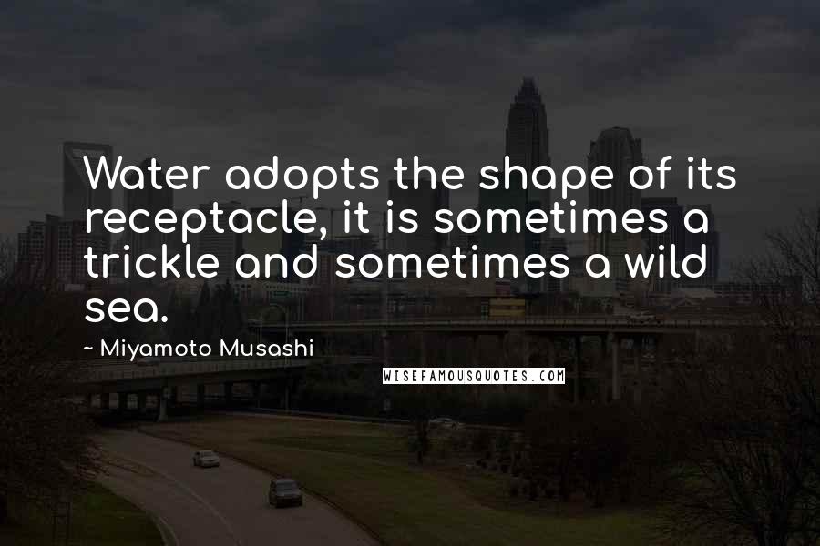 Miyamoto Musashi Quotes: Water adopts the shape of its receptacle, it is sometimes a trickle and sometimes a wild sea.