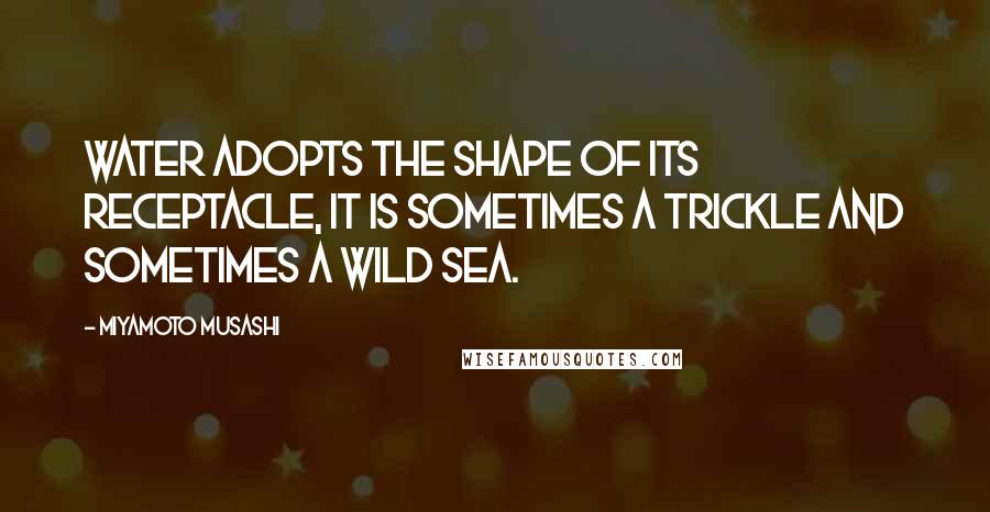 Miyamoto Musashi Quotes: Water adopts the shape of its receptacle, it is sometimes a trickle and sometimes a wild sea.