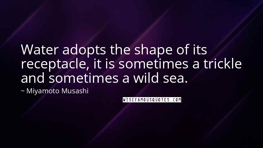 Miyamoto Musashi Quotes: Water adopts the shape of its receptacle, it is sometimes a trickle and sometimes a wild sea.