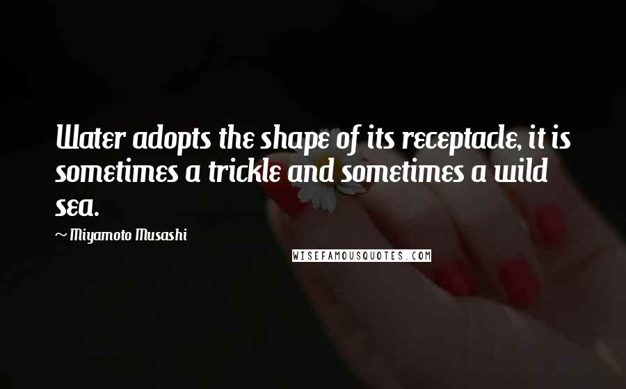 Miyamoto Musashi Quotes: Water adopts the shape of its receptacle, it is sometimes a trickle and sometimes a wild sea.