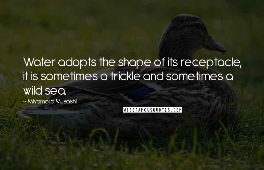Miyamoto Musashi Quotes: Water adopts the shape of its receptacle, it is sometimes a trickle and sometimes a wild sea.