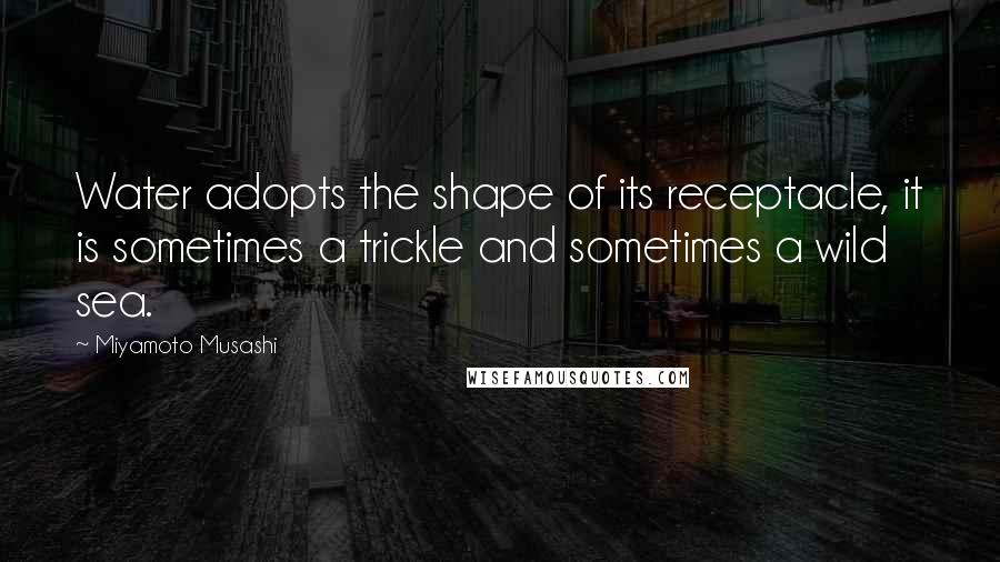 Miyamoto Musashi Quotes: Water adopts the shape of its receptacle, it is sometimes a trickle and sometimes a wild sea.