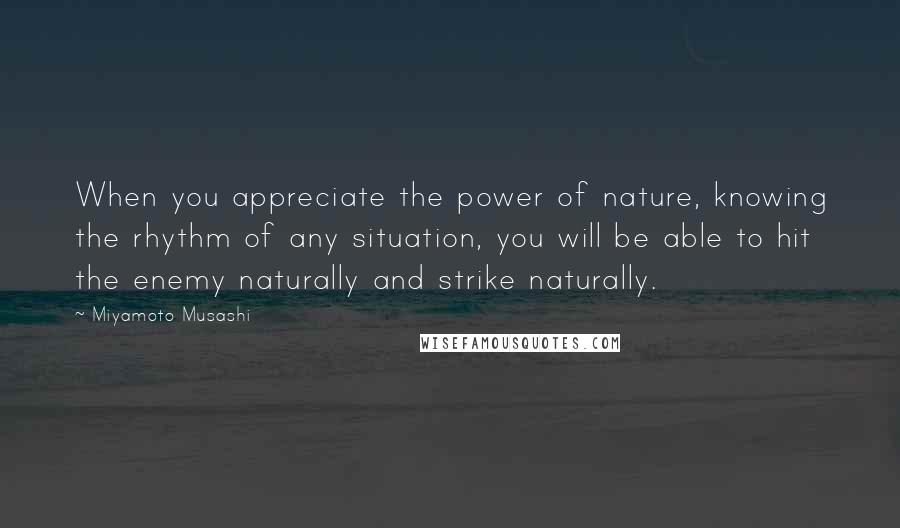 Miyamoto Musashi Quotes: When you appreciate the power of nature, knowing the rhythm of any situation, you will be able to hit the enemy naturally and strike naturally.