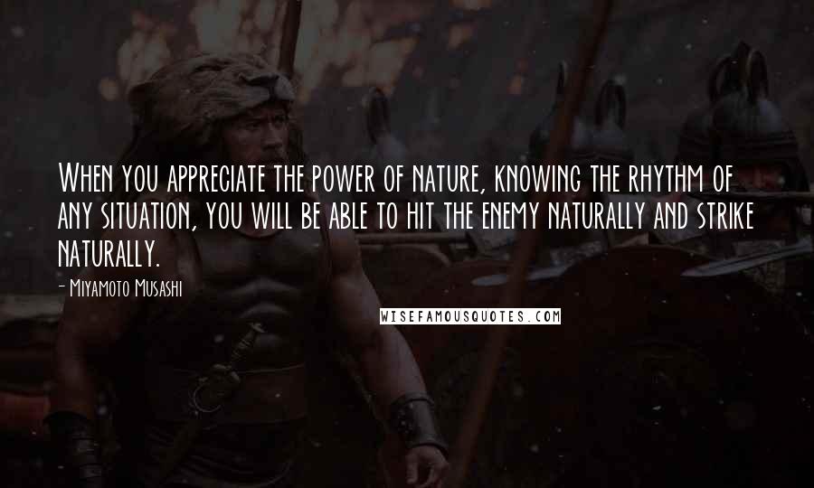 Miyamoto Musashi Quotes: When you appreciate the power of nature, knowing the rhythm of any situation, you will be able to hit the enemy naturally and strike naturally.