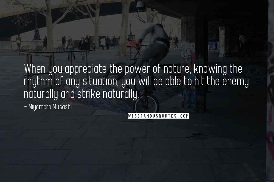 Miyamoto Musashi Quotes: When you appreciate the power of nature, knowing the rhythm of any situation, you will be able to hit the enemy naturally and strike naturally.