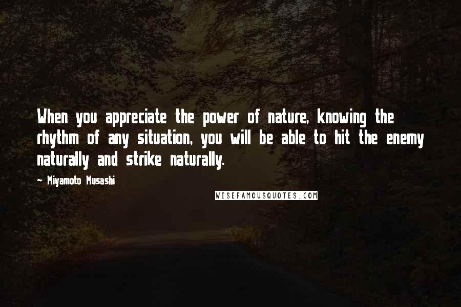 Miyamoto Musashi Quotes: When you appreciate the power of nature, knowing the rhythm of any situation, you will be able to hit the enemy naturally and strike naturally.