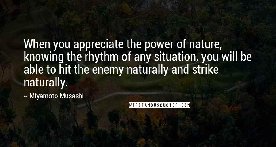 Miyamoto Musashi Quotes: When you appreciate the power of nature, knowing the rhythm of any situation, you will be able to hit the enemy naturally and strike naturally.