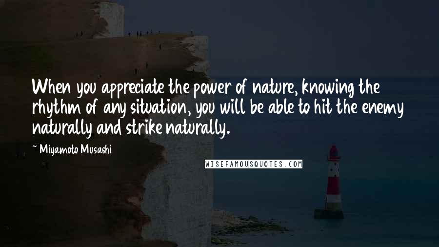 Miyamoto Musashi Quotes: When you appreciate the power of nature, knowing the rhythm of any situation, you will be able to hit the enemy naturally and strike naturally.