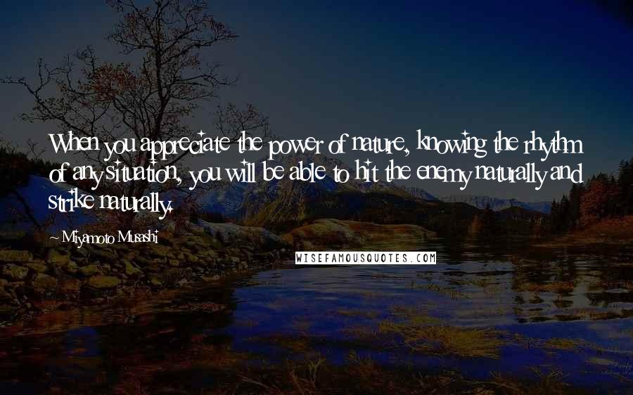 Miyamoto Musashi Quotes: When you appreciate the power of nature, knowing the rhythm of any situation, you will be able to hit the enemy naturally and strike naturally.