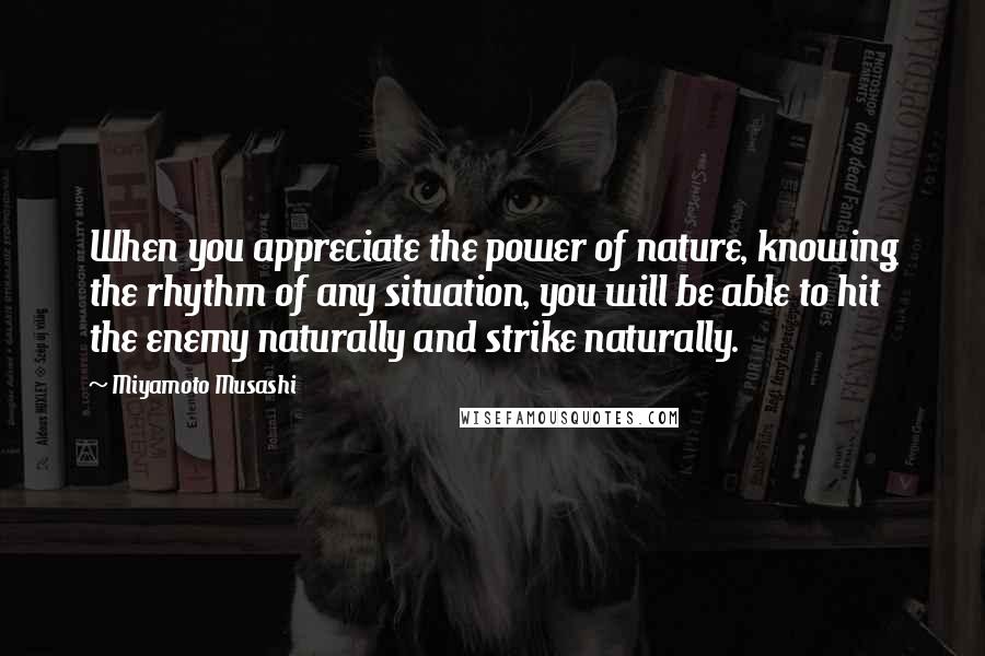 Miyamoto Musashi Quotes: When you appreciate the power of nature, knowing the rhythm of any situation, you will be able to hit the enemy naturally and strike naturally.