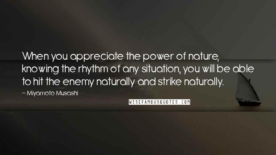 Miyamoto Musashi Quotes: When you appreciate the power of nature, knowing the rhythm of any situation, you will be able to hit the enemy naturally and strike naturally.