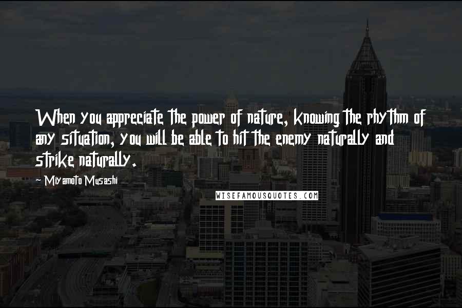 Miyamoto Musashi Quotes: When you appreciate the power of nature, knowing the rhythm of any situation, you will be able to hit the enemy naturally and strike naturally.