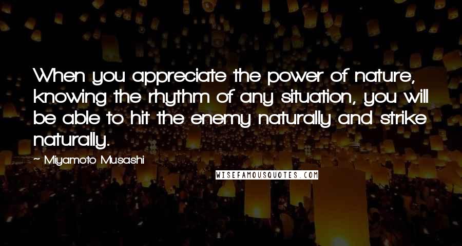 Miyamoto Musashi Quotes: When you appreciate the power of nature, knowing the rhythm of any situation, you will be able to hit the enemy naturally and strike naturally.