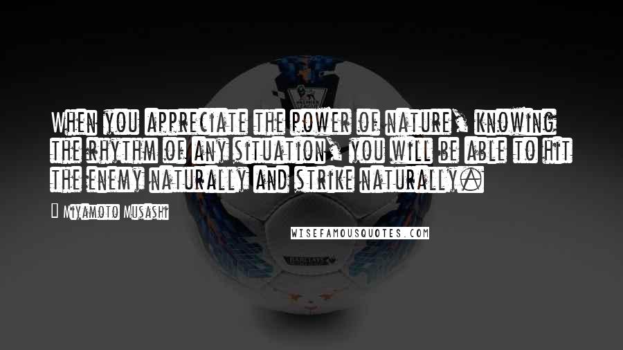 Miyamoto Musashi Quotes: When you appreciate the power of nature, knowing the rhythm of any situation, you will be able to hit the enemy naturally and strike naturally.