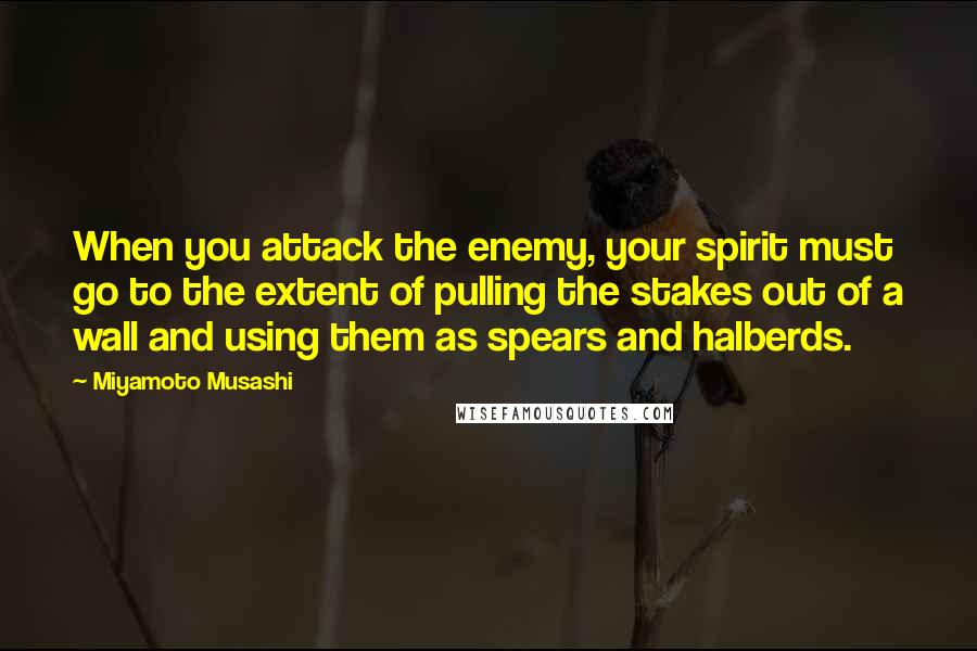 Miyamoto Musashi Quotes: When you attack the enemy, your spirit must go to the extent of pulling the stakes out of a wall and using them as spears and halberds.