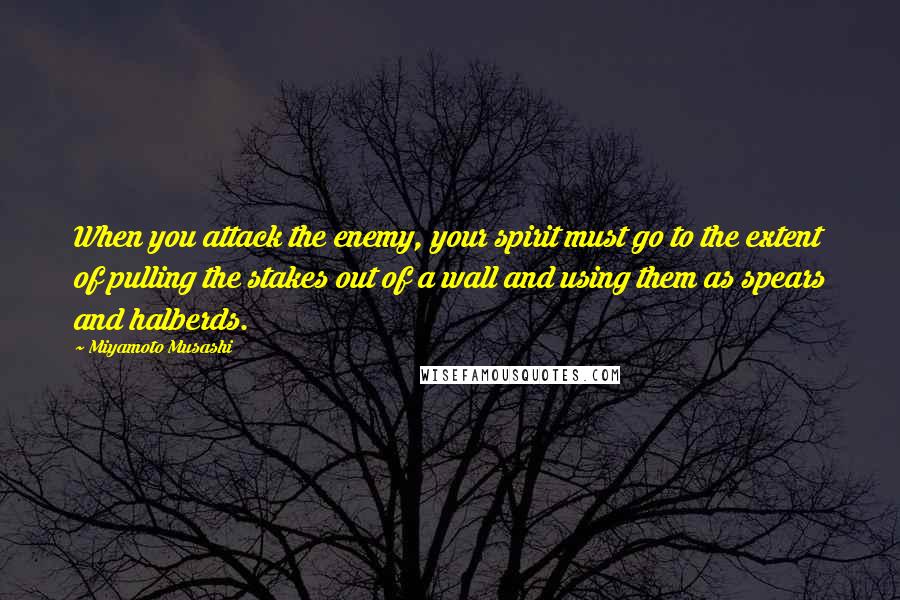 Miyamoto Musashi Quotes: When you attack the enemy, your spirit must go to the extent of pulling the stakes out of a wall and using them as spears and halberds.